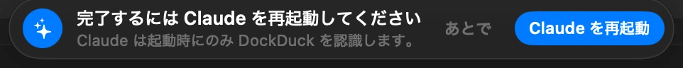 Claudeを再起動する: ClaudeがDockDuckに気づくのは起動時だけで、ウインドウを閉じてもClaudeは終了しません。DockDuckが表示するメッセージの「Claude を再起動」をクリックします。Claudeが閉じていた場合は、開くだけでかまいません。
